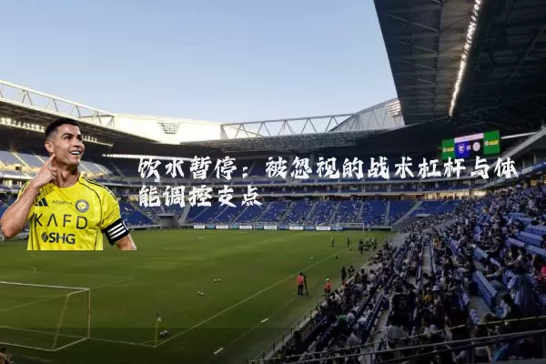饮水暂停：被忽视的战术杠杆与体能调控支点