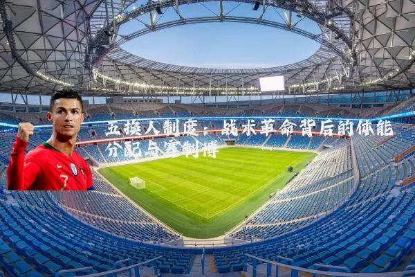 五换人制度:战术革命背后的体能分配与赛制博弈
